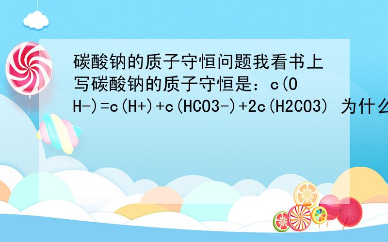 碳酸钠的质子守恒问题我看书上写碳酸钠的质子守恒是：c(OH-)=c(H+)+c(HCO3-)+2c(H2CO3) 为什么