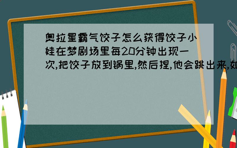 奥拉星霸气饺子怎么获得饺子小娃在梦剧场里每20分钟出现一次,把饺子放到锅里,然后捏,他会跳出来,如果不跑,就可以打他.