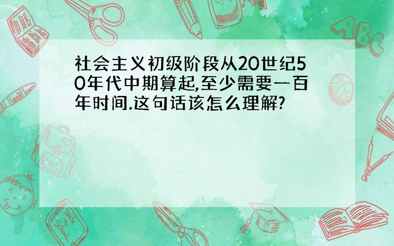 社会主义初级阶段从20世纪50年代中期算起,至少需要一百年时间.这句话该怎么理解?