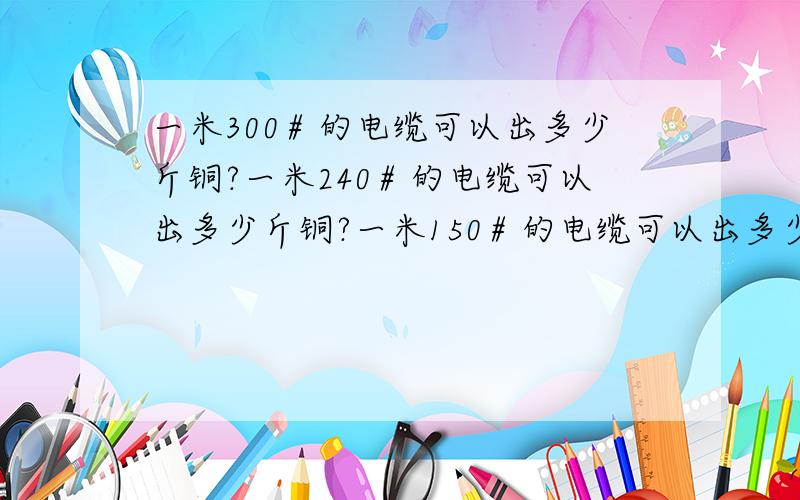 一米300＃的电缆可以出多少斤铜?一米240＃的电缆可以出多少斤铜?一米150＃的电缆可以出多少斤铜?一米120＃的电缆