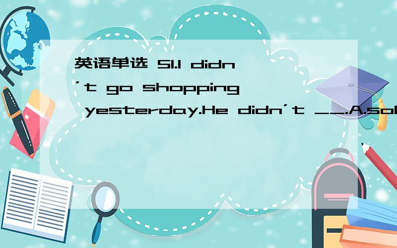 英语单选 51.I didn’t go shopping yesterday.He didn’t __.A.soB.ei