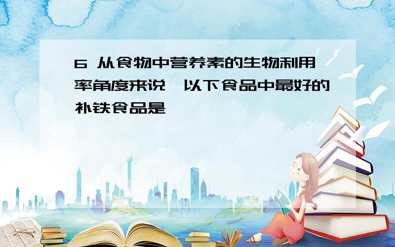 6 从食物中营养素的生物利用率角度来说,以下食品中最好的补铁食品是