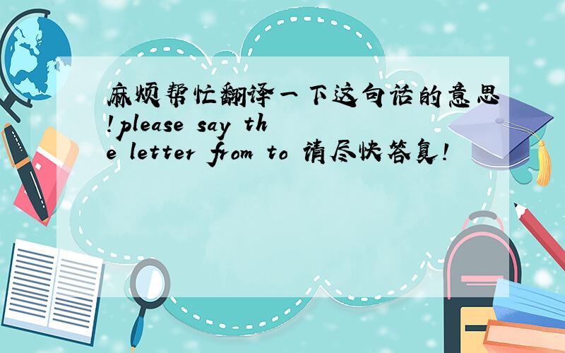 麻烦帮忙翻译一下这句话的意思!please say the letter from to 请尽快答复!