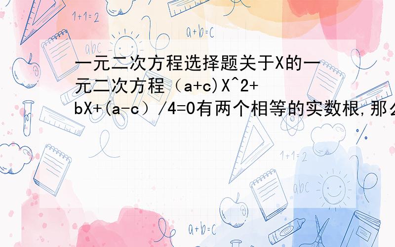 一元二次方程选择题关于X的一元二次方程（a+c)X^2+bX+(a-c）/4=0有两个相等的实数根,那么以a b c为三