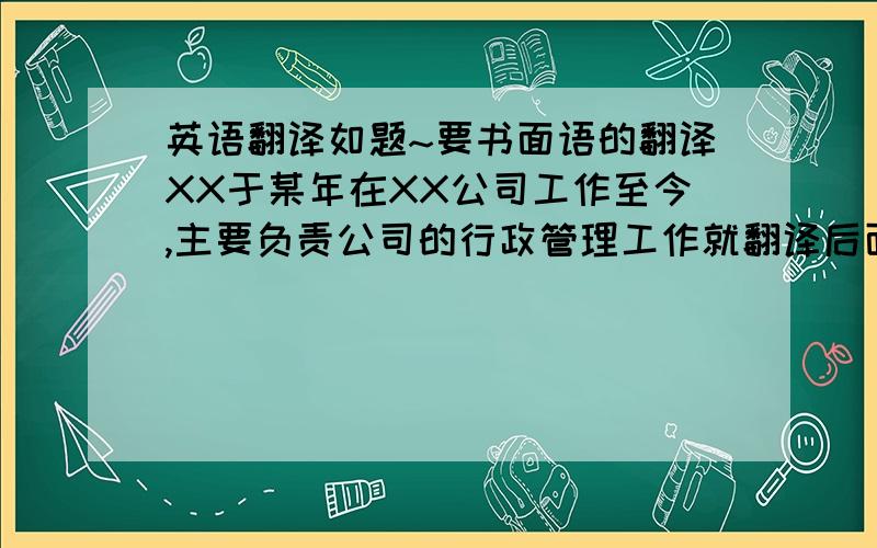 英语翻译如题~要书面语的翻译XX于某年在XX公司工作至今,主要负责公司的行政管理工作就翻译后面一句话~