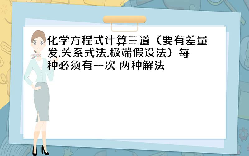 化学方程式计算三道（要有差量发.关系式法.极端假设法）每种必须有一次 两种解法