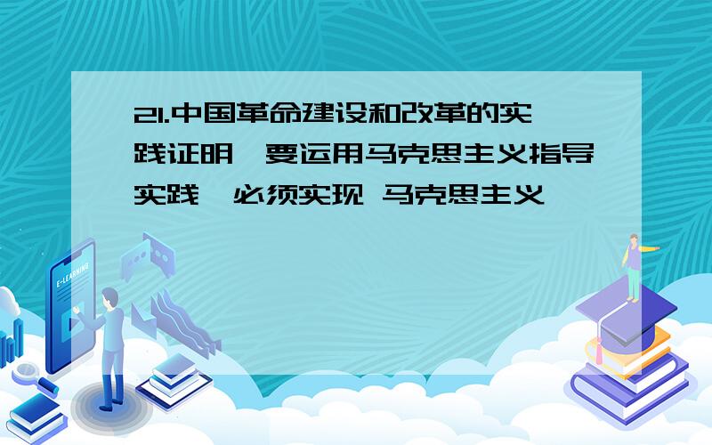 21.中国革命建设和改革的实践证明,要运用马克思主义指导实践,必须实现 马克思主义