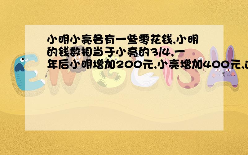 小明小亮各有一些零花钱,小明的钱数相当于小亮的3/4,一年后小明增加200元,小亮增加400元,这时小明的钱数相当于小亮