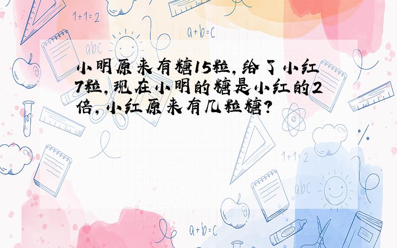 小明原来有糖15粒,给了小红7粒,现在小明的糖是小红的2倍,小红原来有几粒糖?