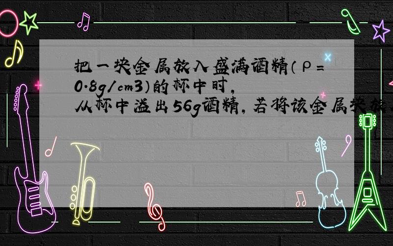 把一块金属放入盛满酒精（ρ=0.8g/cm3）的杯中时，从杯中溢出56g酒精，若将该金属块放入盛满水的杯中时，下列说法正