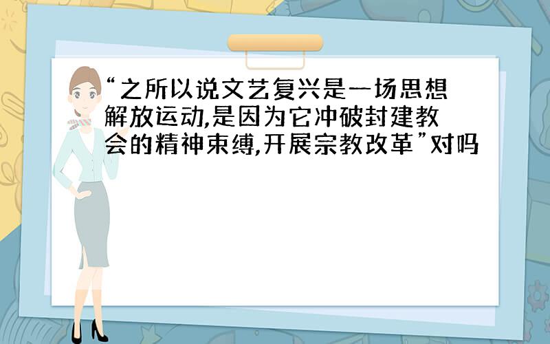 “之所以说文艺复兴是一场思想解放运动,是因为它冲破封建教会的精神束缚,开展宗教改革”对吗