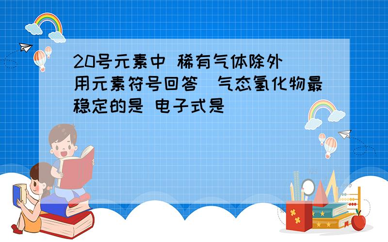 20号元素中 稀有气体除外（用元素符号回答）气态氢化物最稳定的是 电子式是