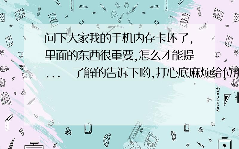 问下大家我的手机内存卡坏了,里面的东西很重要,怎么才能提...　了解的告诉下哟,打心底麻烦给位朋友了劣0