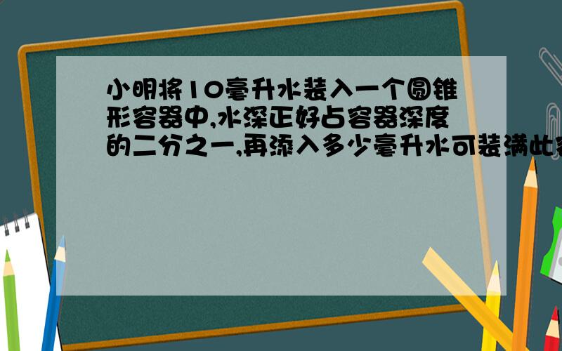 小明将10毫升水装入一个圆锥形容器中,水深正好占容器深度的二分之一,再添入多少毫升水可装满此容器?