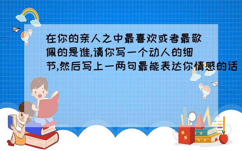 在你的亲人之中最喜欢或者最敬佩的是谁,请你写一个动人的细节,然后写上一两句最能表达你情感的话