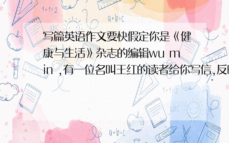 写篇英语作文要快假定你是《健康与生活》杂志的编辑wu min ,有一位名叫王红的读者给你写信,反映她当教师的妈妈经常夜里