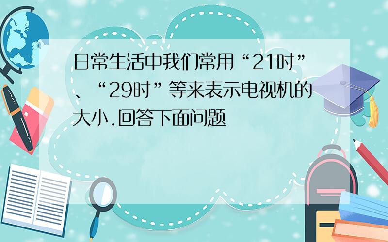 日常生活中我们常用“21时”、“29时”等来表示电视机的大小.回答下面问题