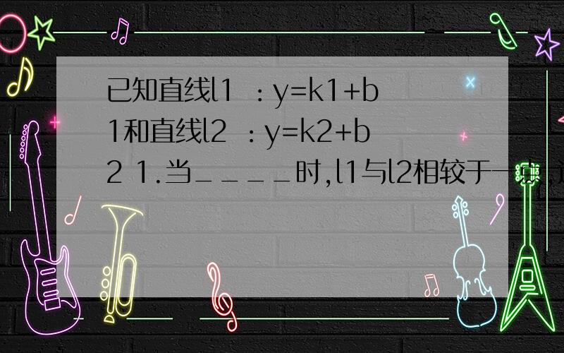 已知直线l1 ：y=k1+b1和直线l2 ：y=k2+b2 1.当____时,l1与l2相较于一点,这个点的坐标是___