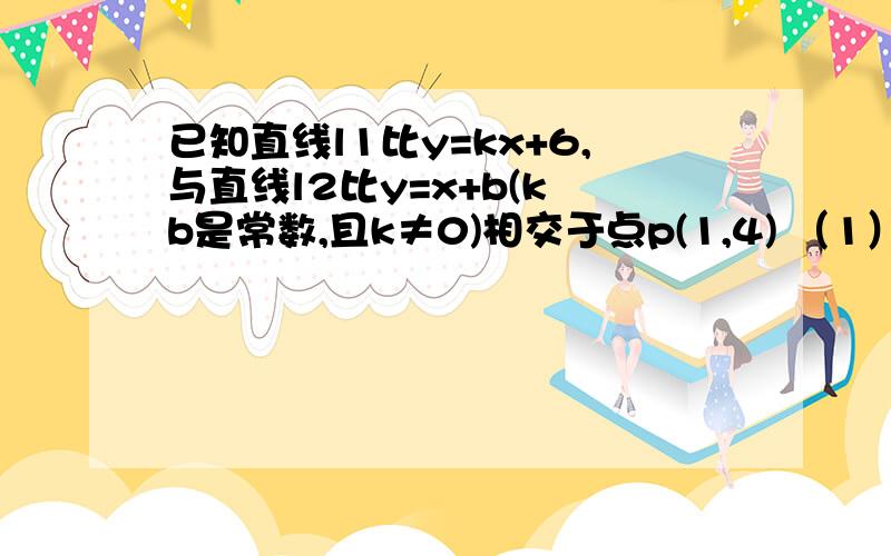 已知直线l1比y=kx+6,与直线l2比y=x+b(k b是常数,且k≠0)相交于点p(1,4) （1）求k b的值