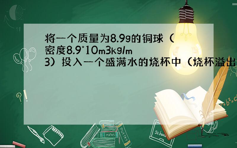 将一个质量为8.9g的铜球（密度8.9*10m3kg/m3）投入一个盛满水的烧杯中（烧杯溢出水的质量为多大?