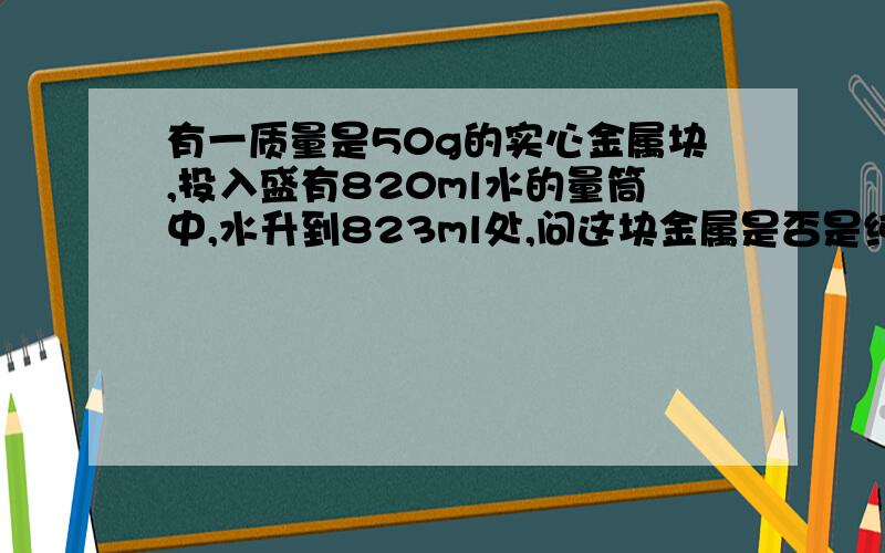 有一质量是50g的实心金属块,投入盛有820ml水的量筒中,水升到823ml处,问这块金属是否是纯金的?