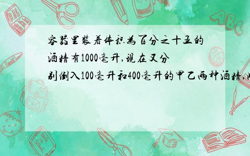 容器里装着体积为百分之十五的酒精有1000毫升,现在又分别倒入100毫升和400毫升的甲乙两种酒精,此时容器里的酒精的体