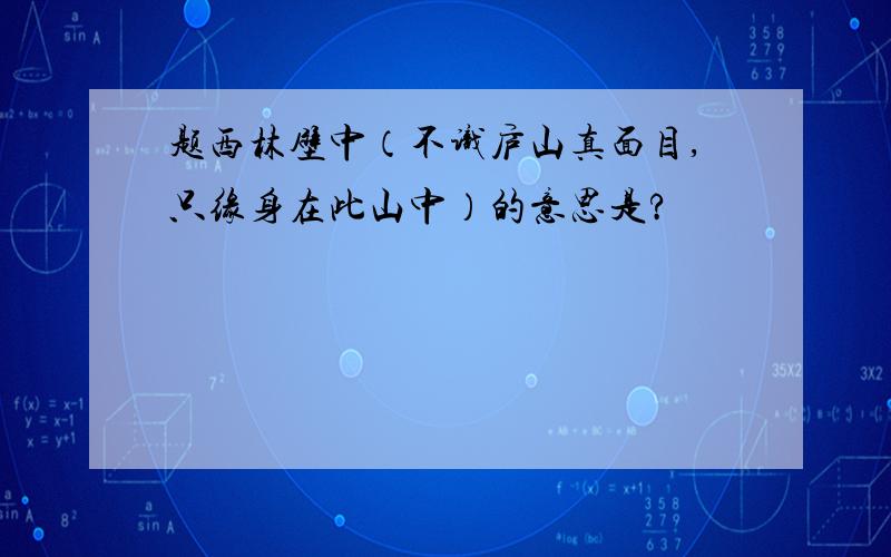 题西林壁中（不识庐山真面目,只缘身在此山中）的意思是?