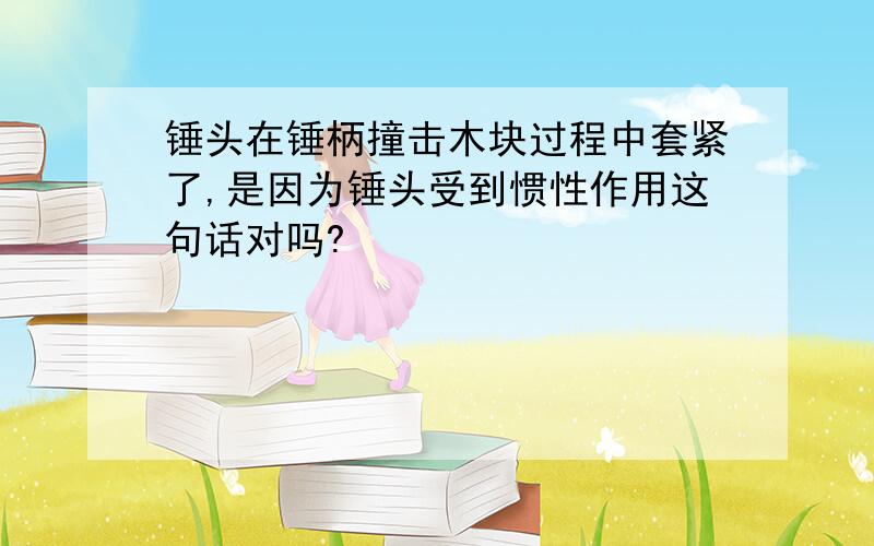 锤头在锤柄撞击木块过程中套紧了,是因为锤头受到惯性作用这句话对吗?