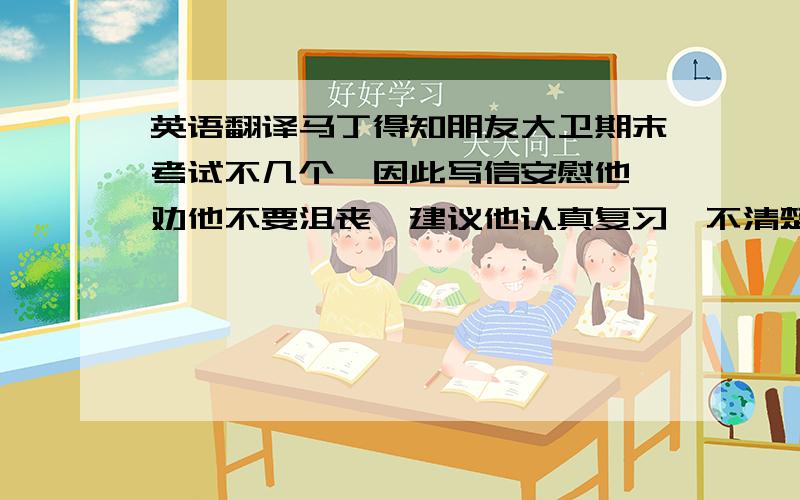 英语翻译马丁得知朋友大卫期末考试不几个,因此写信安慰他,劝他不要沮丧,建议他认真复习,不清楚的可以请教老师和童鞋,相信大