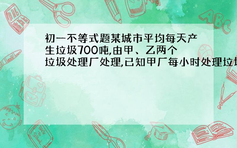 初一不等式题某城市平均每天产生垃圾700吨,由甲、乙两个垃圾处理厂处理,已知甲厂每小时处理垃圾55吨,共需费用550元；