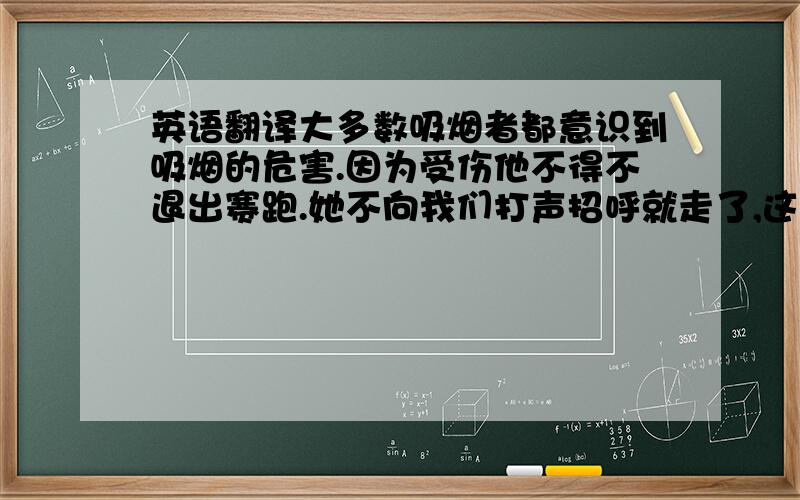 英语翻译大多数吸烟者都意识到吸烟的危害.因为受伤他不得不退出赛跑.她不向我们打声招呼就走了,这是非常不礼貌的.当她的邻居