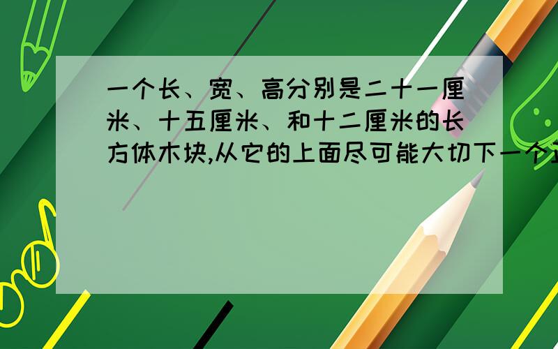 一个长、宽、高分别是二十一厘米、十五厘米、和十二厘米的长方体木块,从它的上面尽可能大切下一个正方体