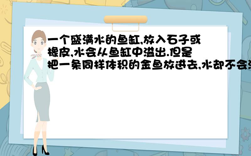 一个盛满水的鱼缸,放入石子或橡皮,水会从鱼缸中溢出.但是把一条同样体积的金鱼放进去,水却不会溢出呢