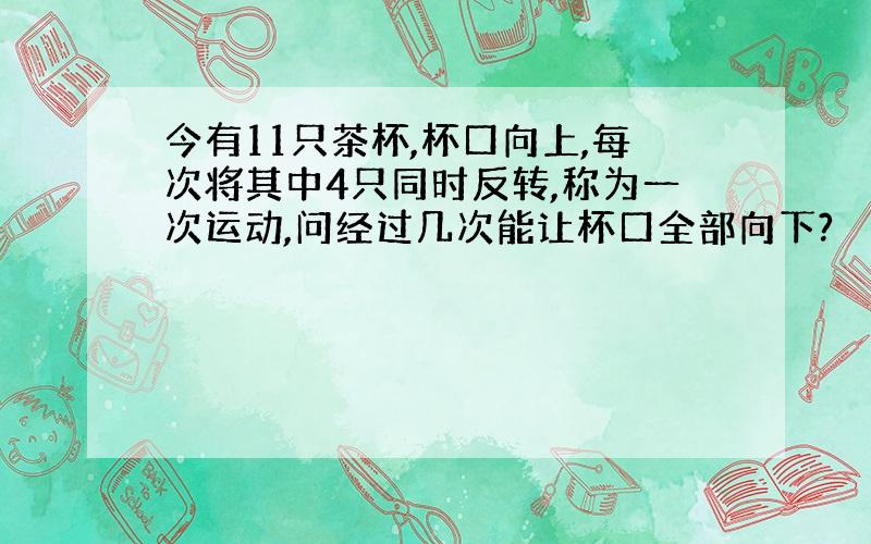 今有11只茶杯,杯口向上,每次将其中4只同时反转,称为一次运动,问经过几次能让杯口全部向下?