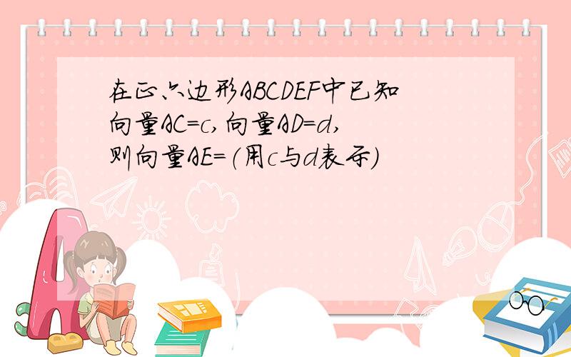 在正六边形ABCDEF中已知向量AC=c,向量AD=d,则向量AE=（用c与d表示）