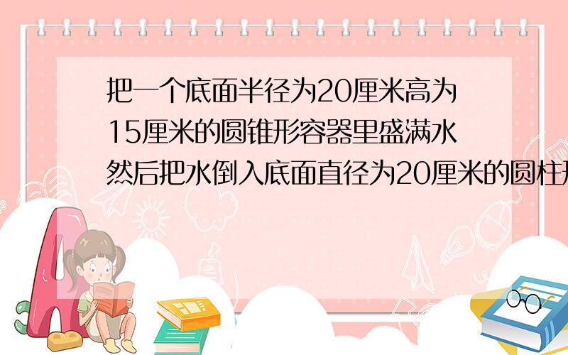 把一个底面半径为20厘米高为15厘米的圆锥形容器里盛满水然后把水倒入底面直径为20厘米的圆柱形容器内