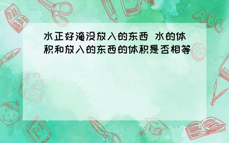 水正好淹没放入的东西 水的体积和放入的东西的体积是否相等