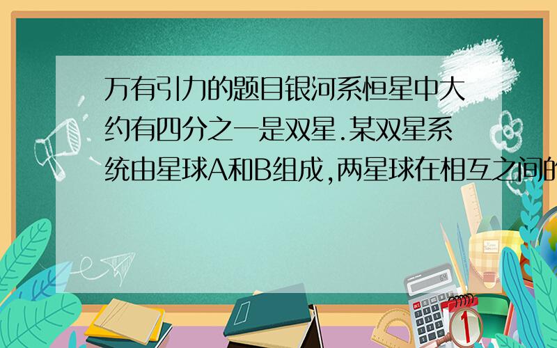 万有引力的题目银河系恒星中大约有四分之一是双星.某双星系统由星球A和B组成,两星球在相互之间的万有引力作用下绕两者连线上