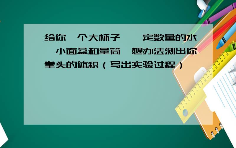 给你一个大杯子,一定数量的水,小面盆和量筒,想办法测出你拳头的体积（写出实验过程）