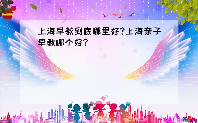 上海早教到底哪里好?上海亲子早教哪个好?