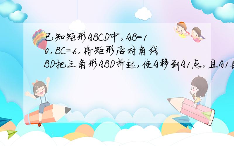 已知矩形ABCD中,AB=10,BC=6,将矩形沿对角线BD把三角形ABD折起,使A移到A1点,且A1在平面BCD上的射