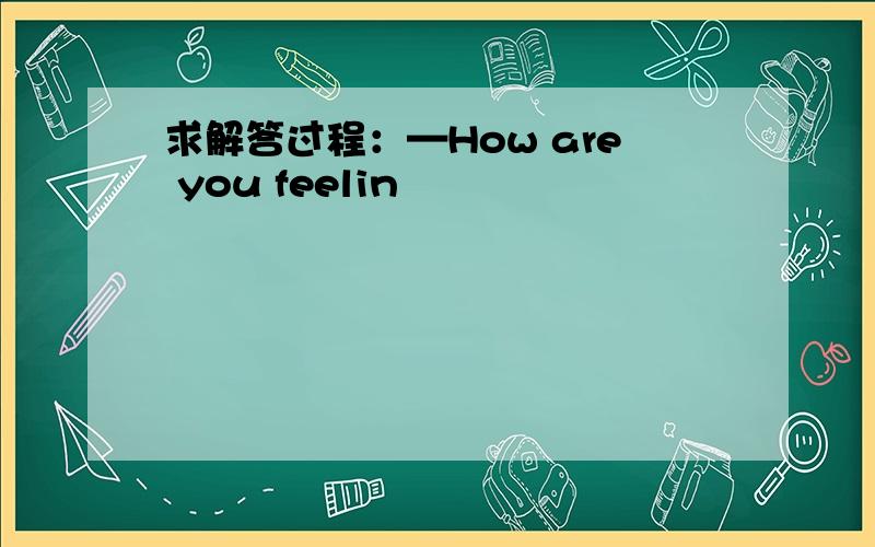 求解答过程：—How are you feelin