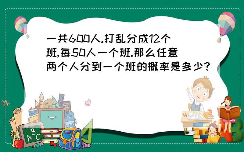 一共600人.打乱分成12个班,每50人一个班.那么任意两个人分到一个班的概率是多少?