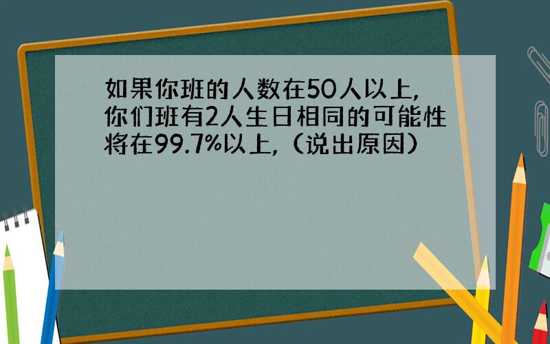 如果你班的人数在50人以上,你们班有2人生日相同的可能性将在99.7%以上,（说出原因）