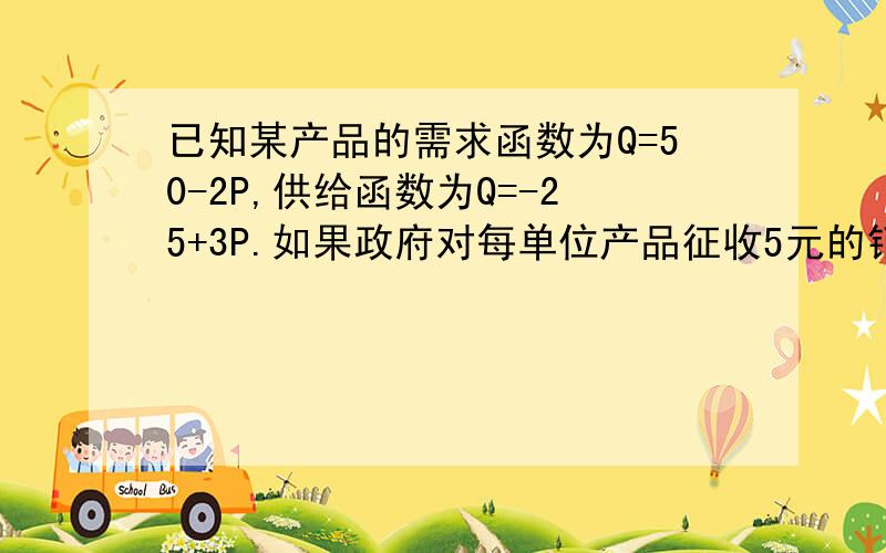 已知某产品的需求函数为Q=50-2P,供给函数为Q=-25+3P.如果政府对每单位产品征收5元的销售税,则买者与卖者各自