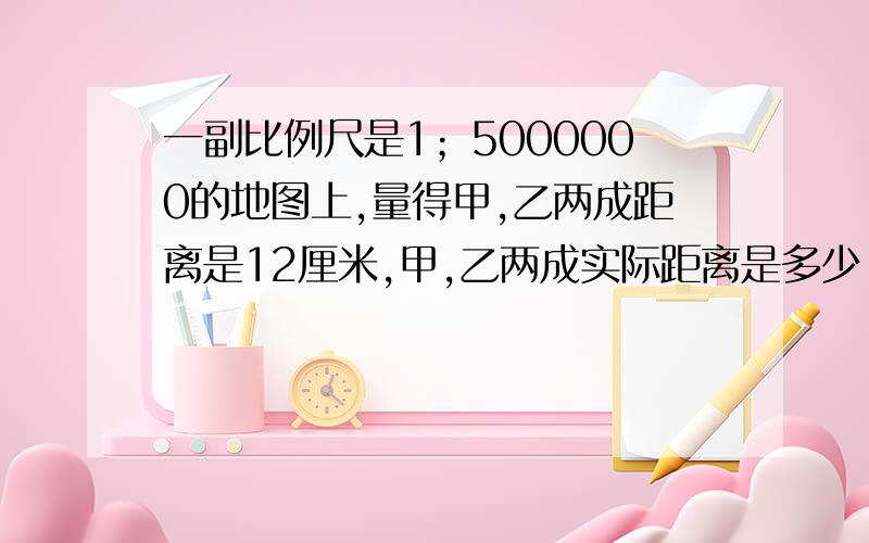 一副比例尺是1；5000000的地图上,量得甲,乙两成距离是12厘米,甲,乙两成实际距离是多少