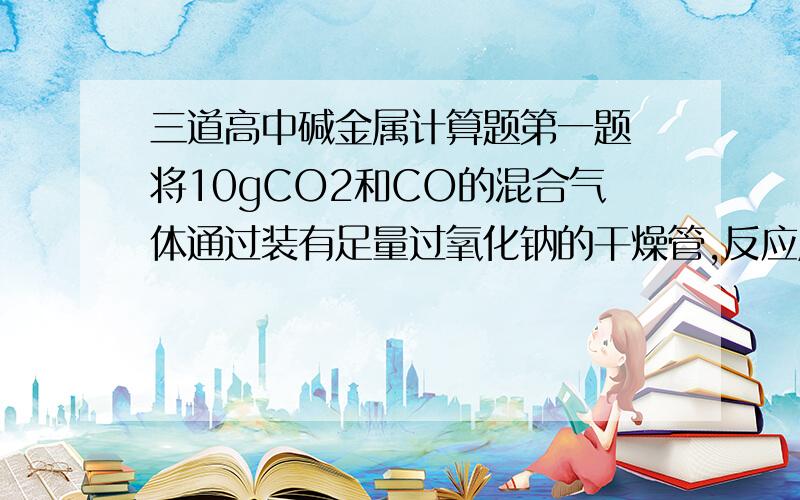 三道高中碱金属计算题第一题 将10gCO2和CO的混合气体通过装有足量过氧化钠的干燥管,反应后干燥管的总质量增加了5.6