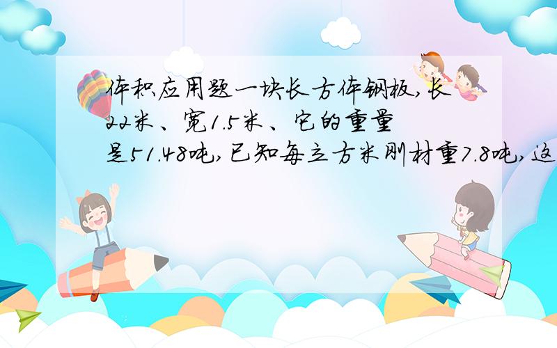 体积应用题一块长方体钢板,长22米、宽1.5米、它的重量是51.48吨,已知每立方米刚材重7.8吨,这块钢板厚多少米?
