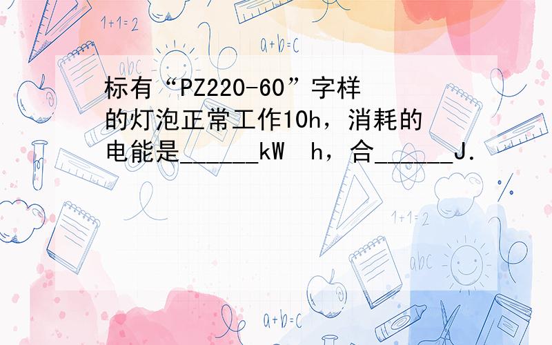 标有“PZ220-60”字样的灯泡正常工作10h，消耗的电能是______kW•h，合______J．