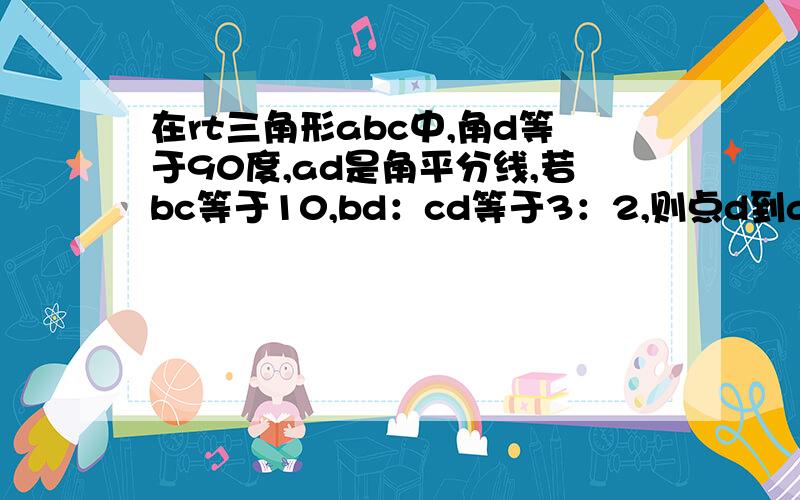 在rt三角形abc中,角d等于90度,ad是角平分线,若bc等于10,bd：cd等于3：2,则点d到ab的距离是